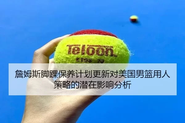 詹姆斯脚踝保养计划更新对美国男篮用人策略的潜在影响分析