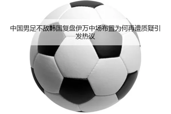 中国男足不敌韩国复盘伊万中场布置为何再遭质疑引发热议