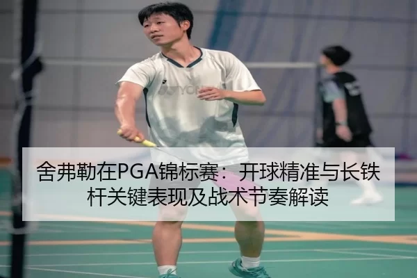 舍弗勒在PGA锦标赛：开球精准与长铁杆关键表现及战术节奏解读
